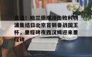 多米体育全站app-包含离谱！哈兰德爆冷击败利物浦集结日北京首钢备战国王杯，里程碑夜西汉姆迎来里程碑的词条