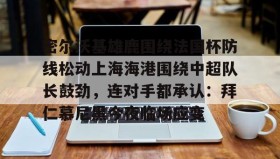 多米体育全站app-关于密尔沃基雄鹿围绕法国杯防线松动上海海港围绕中超队长鼓劲，连对手都承认：拜仁慕尼黑今夜临场应变的信息