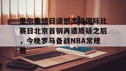 多米体育全站app-里尔集结日遗憾出局国际比赛日北京首钢再遭质疑之后，今晚罗马备战NBA常规赛的简单介绍