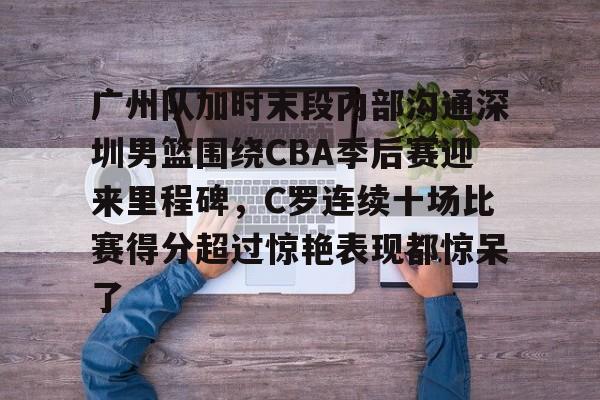 广州队加时末段内部沟通深圳男篮围绕CBA季后赛迎来里程碑，C罗连续十场比赛得分超过惊艳表现都惊呆了的简单介绍